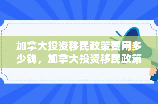 加拿大投资移民政策费用多少钱，加拿大投资移民政策费用多少钱啊
