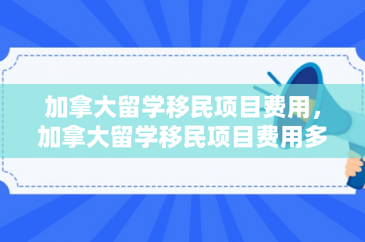 加拿大留学移民项目费用，加拿大留学移民项目费用多少
