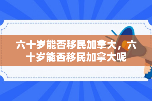六十岁能否移民加拿大，六十岁能否移民加拿大呢