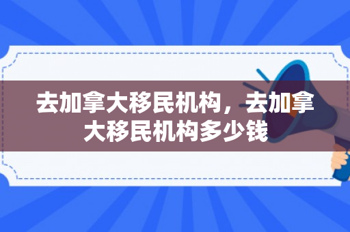 去加拿大移民机构，去加拿大移民机构多少钱