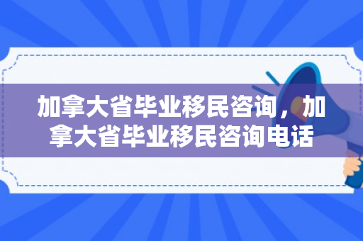 加拿大省毕业移民咨询，加拿大省毕业移民咨询电话