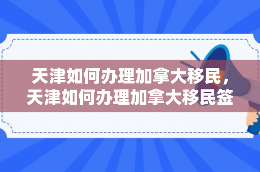 天津如何办理加拿大移民，天津如何办理加拿大移民签证