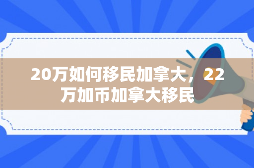 20万如何移民加拿大，22万加币加拿大移民
