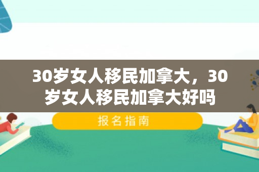 30岁女人移民加拿大，30岁女人移民加拿大好吗