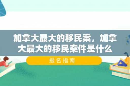 加拿大最大的移民案，加拿大最大的移民案件是什么