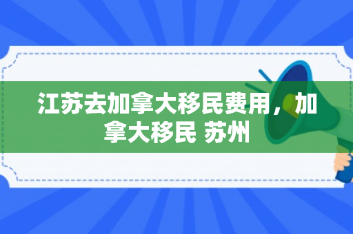 江苏去加拿大移民费用，加拿大移民 苏州
