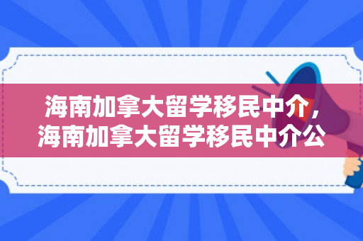 海南加拿大留学移民中介，海南加拿大留学移民中介公司有哪些
