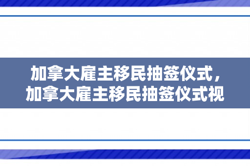 加拿大雇主移民抽签仪式，加拿大雇主移民抽签仪式视频