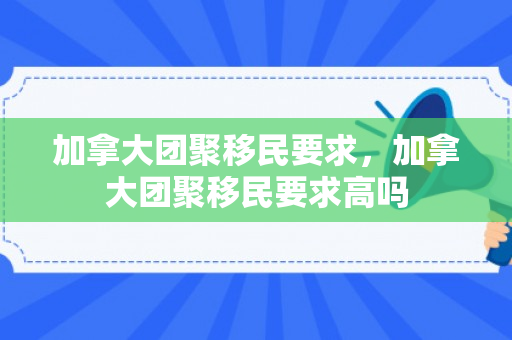 加拿大团聚移民要求，加拿大团聚移民要求高吗