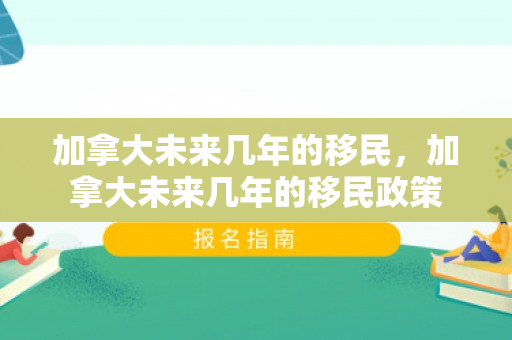 加拿大未来几年的移民，加拿大未来几年的移民政策