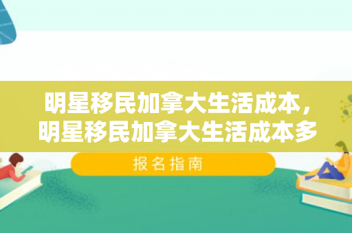明星移民加拿大生活成本，明星移民加拿大生活成本多少