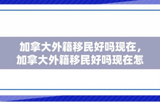 加拿大外籍移民好吗现在，加拿大外籍移民好吗现在怎么样