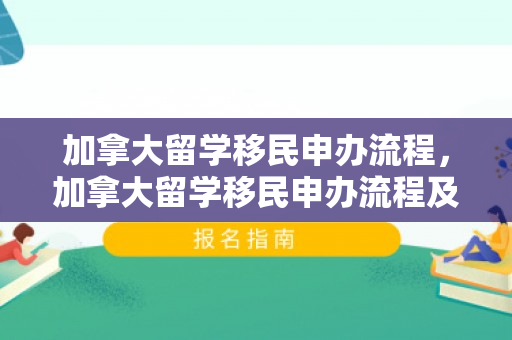 加拿大留学移民申办流程，加拿大留学移民申办流程及费用