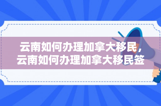 云南如何办理加拿大移民，云南如何办理加拿大移民签证