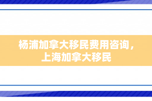 杨浦加拿大移民费用咨询，上海加拿大移民