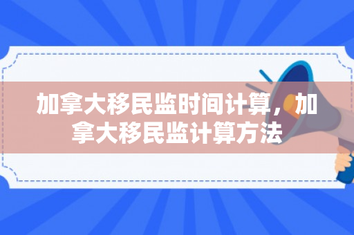 加拿大移民监时间计算，加拿大移民监计算方法