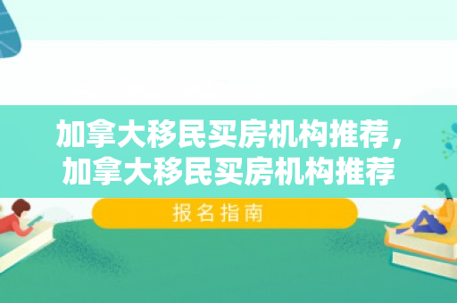 加拿大移民买房机构推荐，加拿大移民买房机构推荐