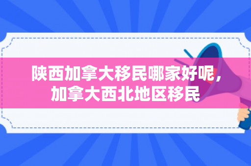 陕西加拿大移民哪家好呢，加拿大西北地区移民