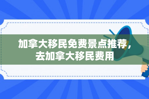 加拿大移民免费景点推荐，去加拿大移民费用
