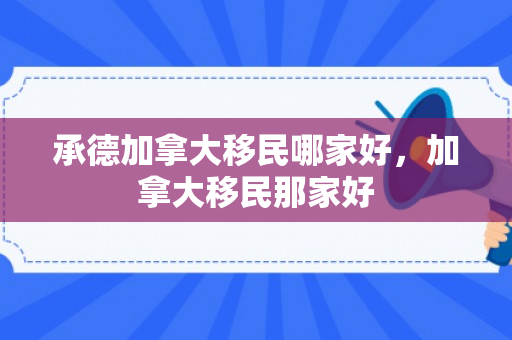 承德加拿大移民哪家好，加拿大移民那家好
