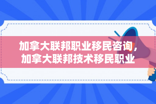 加拿大联邦职业移民咨询，加拿大联邦技术移民职业