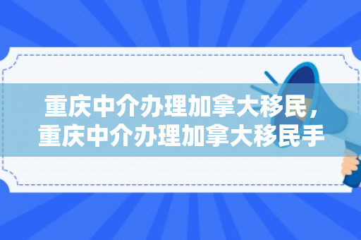 重庆中介办理加拿大移民，重庆中介办理加拿大移民手续