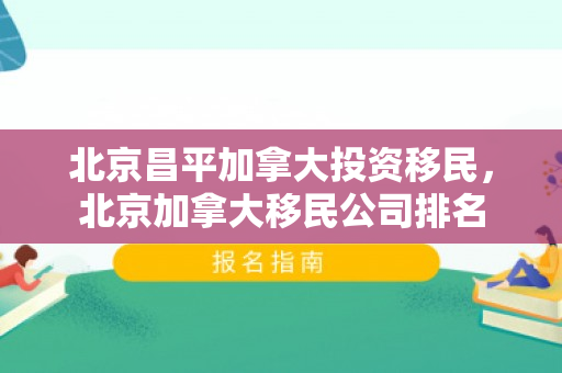 北京昌平加拿大投资移民，北京加拿大移民公司排名