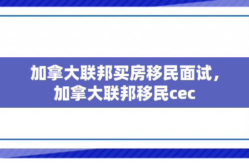 加拿大联邦买房移民面试，加拿大联邦移民cec