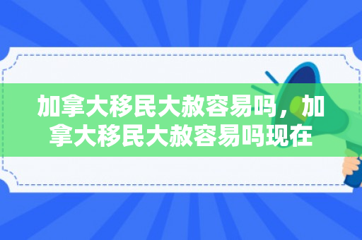 加拿大移民大赦容易吗，加拿大移民大赦容易吗现在