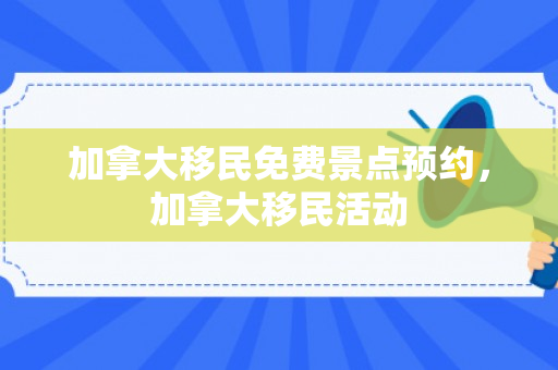 加拿大移民免费景点预约，加拿大移民活动