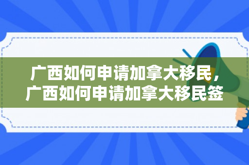 广西如何申请加拿大移民，广西如何申请加拿大移民签证