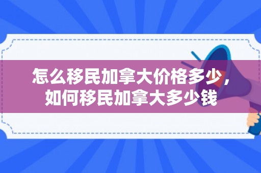 怎么移民加拿大价格多少，如何移民加拿大多少钱