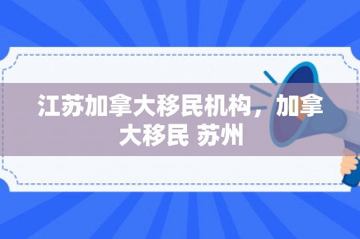 江苏加拿大移民机构，加拿大移民 苏州
