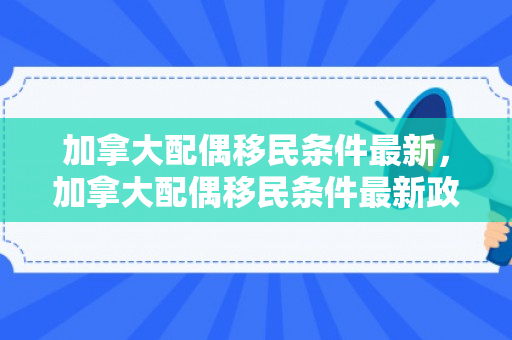 加拿大配偶移民条件最新，加拿大配偶移民条件最新政策