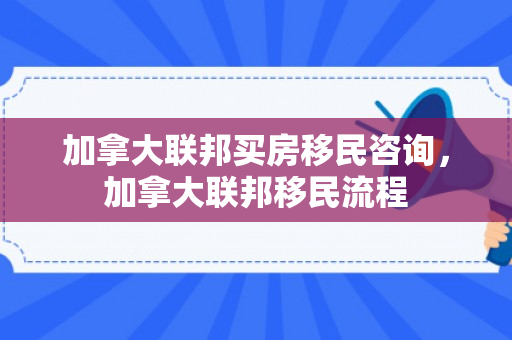加拿大联邦买房移民咨询，加拿大联邦移民流程
