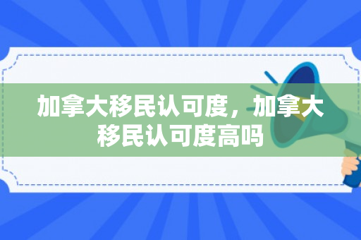 加拿大移民认可度，加拿大移民认可度高吗