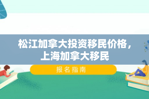 松江加拿大投资移民价格，上海加拿大移民