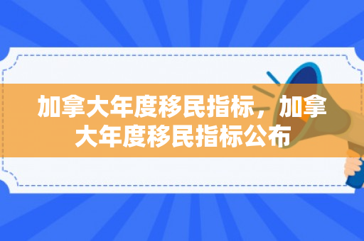 加拿大年度移民指标，加拿大年度移民指标公布