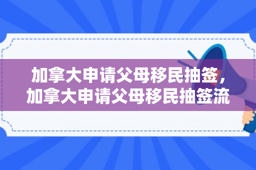 加拿大申请父母移民抽签，加拿大申请父母移民抽签流程
