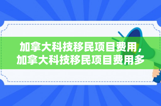 加拿大科技移民项目费用，加拿大科技移民项目费用多少