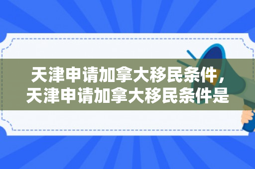 天津申请加拿大移民条件，天津申请加拿大移民条件是什么
