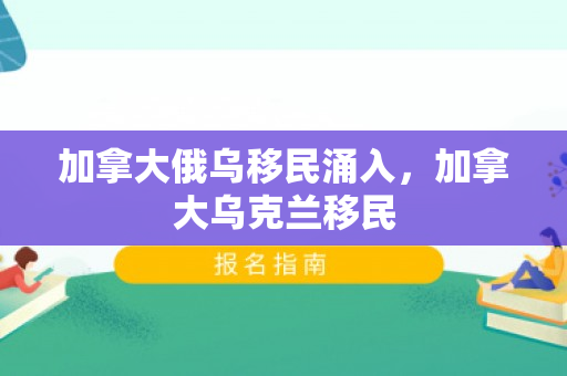 加拿大俄乌移民涌入，加拿大乌克兰移民