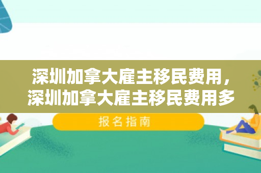 深圳加拿大雇主移民费用，深圳加拿大雇主移民费用多少