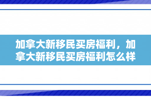 加拿大新移民买房福利，加拿大新移民买房福利怎么样