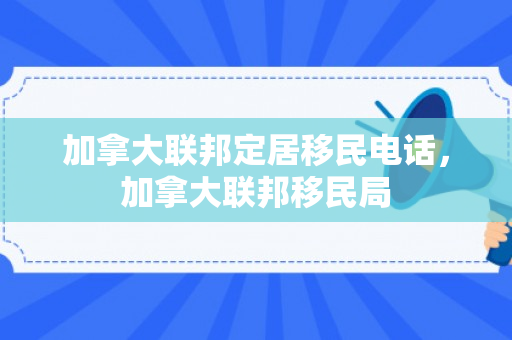 加拿大联邦定居移民电话，加拿大联邦移民局