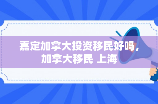 嘉定加拿大投资移民好吗，加拿大移民 上海