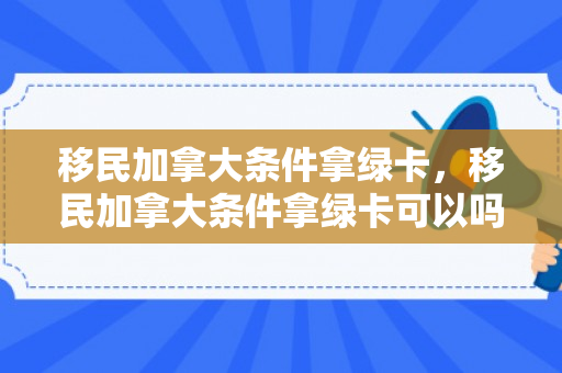 移民加拿大条件拿绿卡，移民加拿大条件拿绿卡可以吗