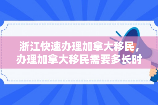 浙江快速办理加拿大移民，办理加拿大移民需要多长时间