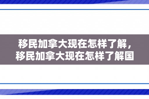 移民加拿大现在怎样了解，移民加拿大现在怎样了解国家情况