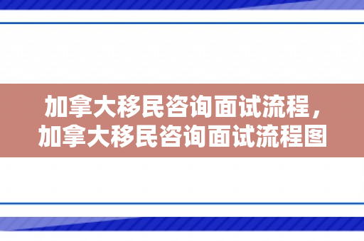 加拿大移民咨询面试流程，加拿大移民咨询面试流程图
